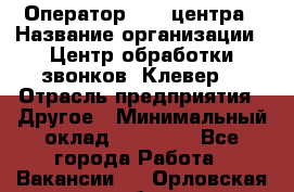 Оператор Call-центра › Название организации ­ Центр обработки звонков «Клевер» › Отрасль предприятия ­ Другое › Минимальный оклад ­ 55 000 - Все города Работа » Вакансии   . Орловская обл.